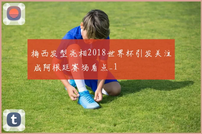 梅西发型亮相2018世界杯引发关注 成阿根廷赛场看点_1