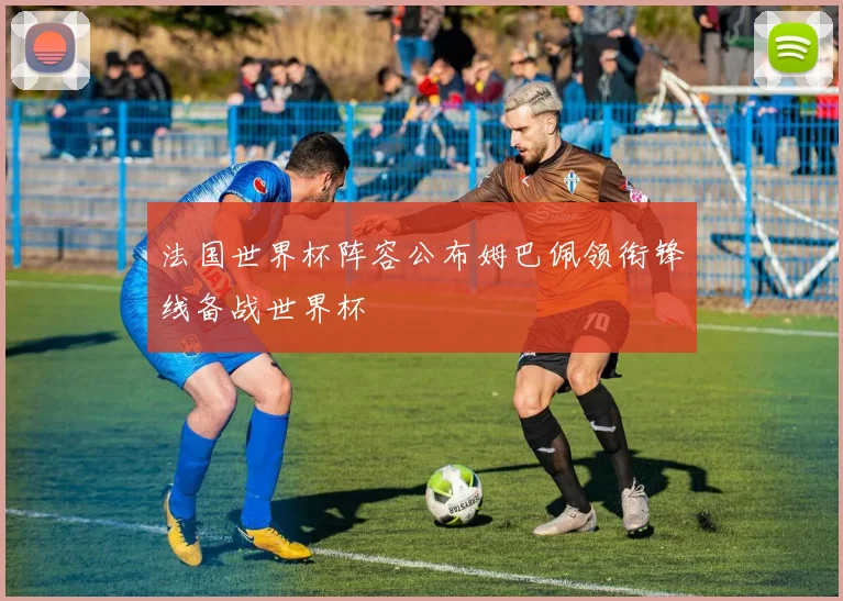法国世界杯阵容公布姆巴佩领衔锋线备战世界杯