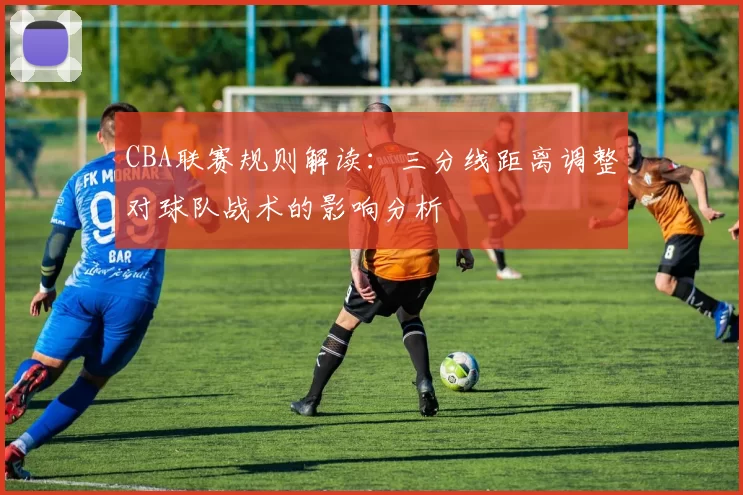 CBA联赛规则解读：三分线距离调整对球队战术的影响分析