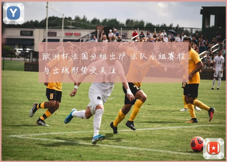 欧洲杯法国分组出炉 法队小组赛程与出线形势受关注