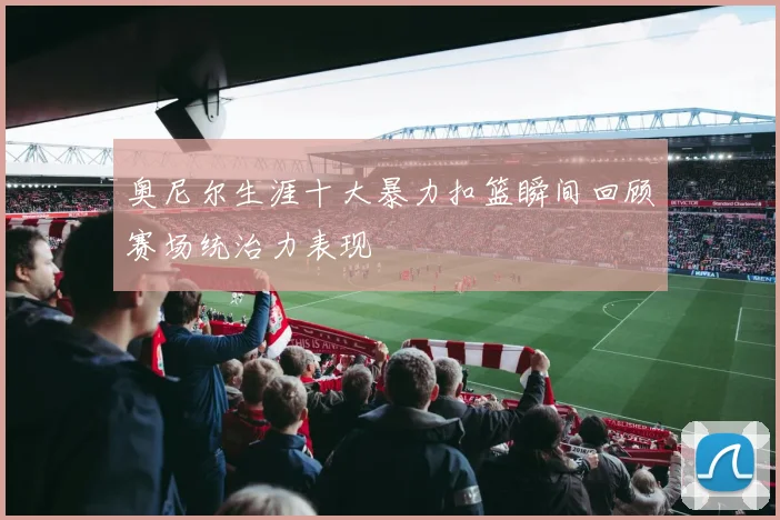 奥尼尔生涯十大暴力扣篮瞬间回顾赛场统治力表现